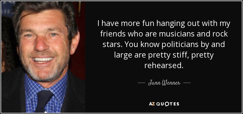 I have more fun hanging out with my friends who are musicians and rock stars. You know politicians by and large are pretty stiff, pretty rehearsed. - Jann Wenner