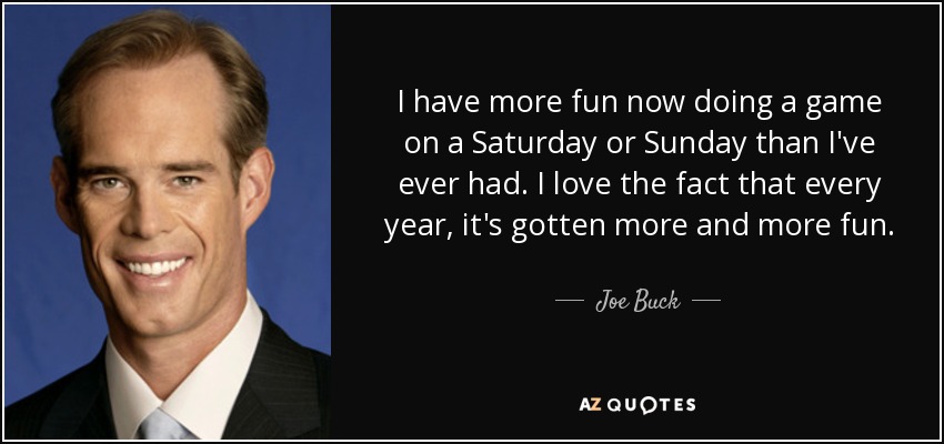 I have more fun now doing a game on a Saturday or Sunday than I've ever had. I love the fact that every year, it's gotten more and more fun. - Joe Buck