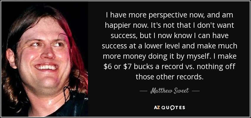 I have more perspective now, and am happier now. It's not that I don't want success, but I now know I can have success at a lower level and make much more money doing it by myself. I make $6 or $7 bucks a record vs. nothing off those other records. - Matthew Sweet