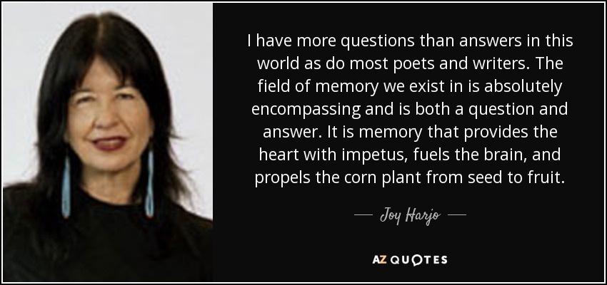 I have more questions than answers in this world as do most poets and writers. The field of memory we exist in is absolutely encompassing and is both a question and answer. It is memory that provides the heart with impetus, fuels the brain, and propels the corn plant from seed to fruit. - Joy Harjo