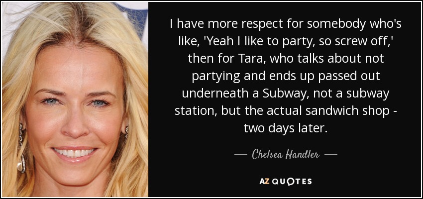 I have more respect for somebody who's like, 'Yeah I like to party, so screw off,' then for Tara , who talks about not partying and ends up passed out underneath a Subway, not a subway station, but the actual sandwich shop - two days later. - Chelsea Handler