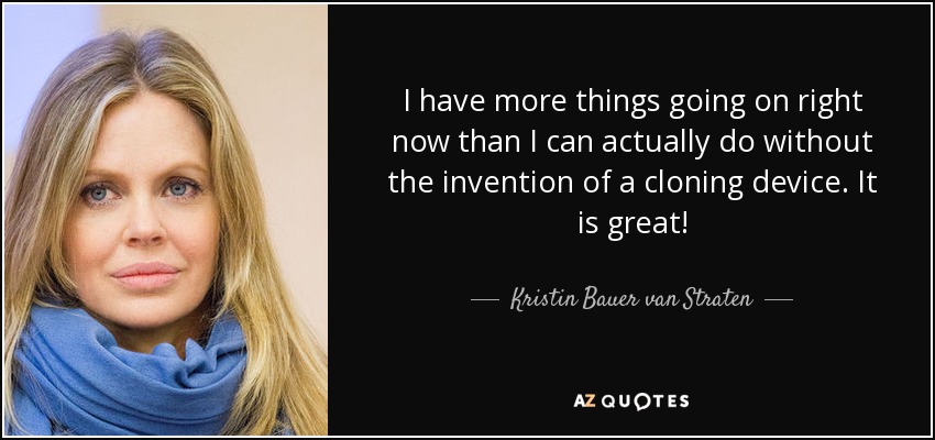I have more things going on right now than I can actually do without the invention of a cloning device. It is great! - Kristin Bauer van Straten