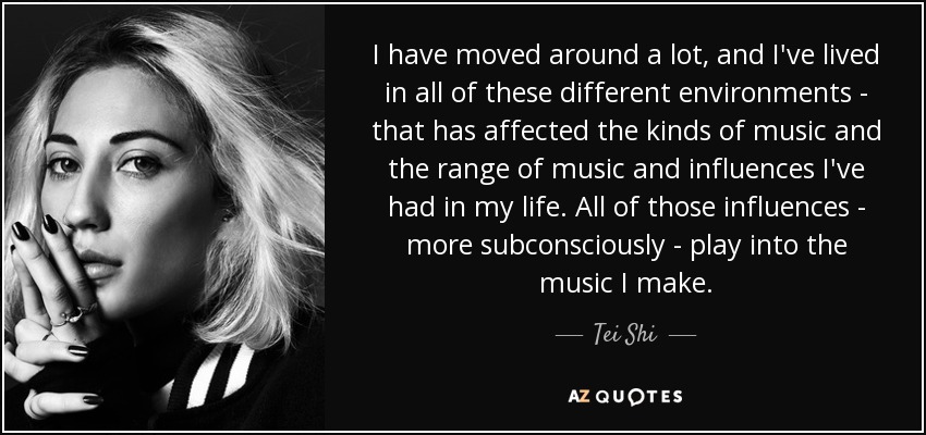 I have moved around a lot, and I've lived in all of these different environments - that has affected the kinds of music and the range of music and influences I've had in my life. All of those influences - more subconsciously - play into the music I make. - Tei Shi