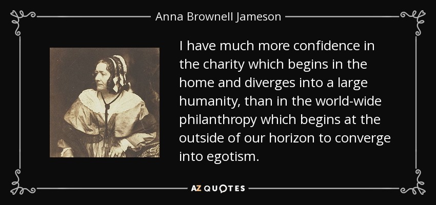 I have much more confidence in the charity which begins in the home and diverges into a large humanity, than in the world-wide philanthropy which begins at the outside of our horizon to converge into egotism. - Anna Brownell Jameson