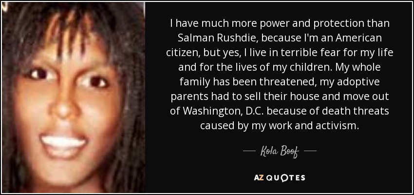 I have much more power and protection than Salman Rushdie, because I'm an American citizen, but yes, I live in terrible fear for my life and for the lives of my children. My whole family has been threatened, my adoptive parents had to sell their house and move out of Washington, D.C. because of death threats caused by my work and activism. - Kola Boof