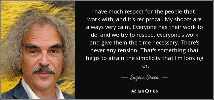 I have much respect for the people that I work with, and it's reciprocal. My shoots are always very calm. Everyone has their work to do, and we try to respect everyone's work and give them the time necessary. There's never any tension. That's something that helps to attain the simplicity that I'm looking for. - Eugene Green