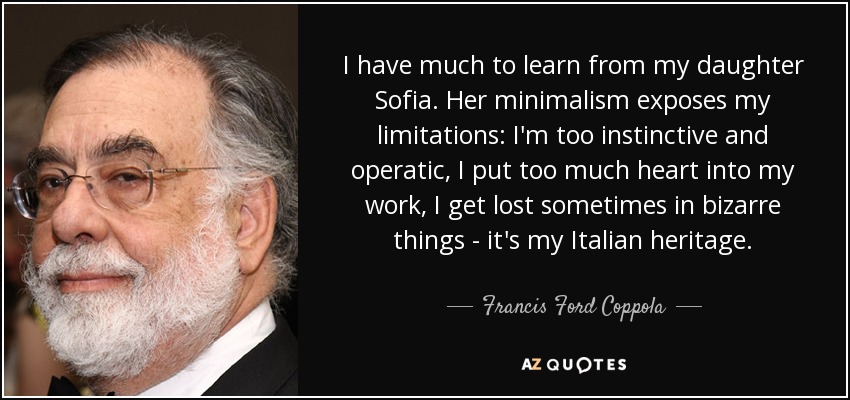 I have much to learn from my daughter Sofia. Her minimalism exposes my limitations: I'm too instinctive and operatic, I put too much heart into my work, I get lost sometimes in bizarre things - it's my Italian heritage. - Francis Ford Coppola