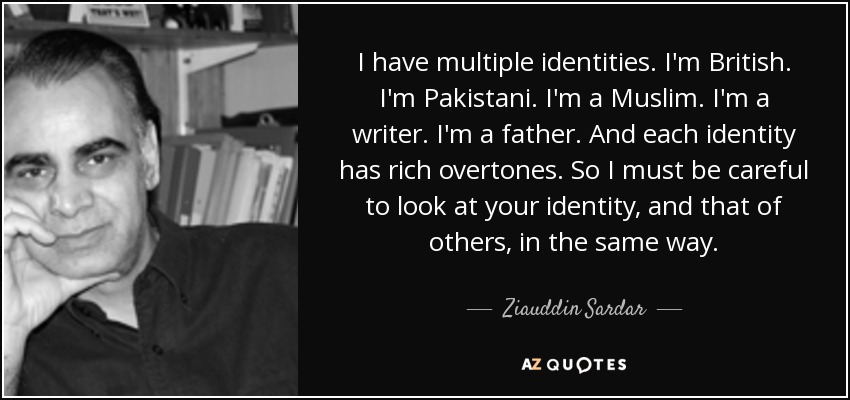 I have multiple identities. I'm British. I'm Pakistani. I'm a Muslim. I'm a writer. I'm a father. And each identity has rich overtones. So I must be careful to look at your identity, and that of others, in the same way. - Ziauddin Sardar