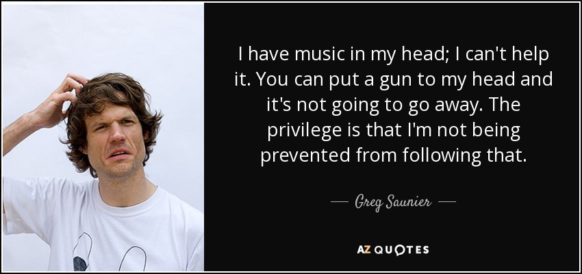 I have music in my head; I can't help it. You can put a gun to my head and it's not going to go away. The privilege is that I'm not being prevented from following that. - Greg Saunier