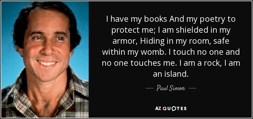 I have my books And my poetry to protect me; I am shielded in my armor, Hiding in my room, safe within my womb. I touch no one and no one touches me. I am a rock, I am an island. - Paul Simon