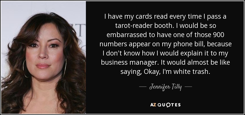 I have my cards read every time I pass a tarot-reader booth. I would be so embarrassed to have one of those 900 numbers appear on my phone bill, because I don't know how I would explain it to my business manager. It would almost be like saying, Okay, I'm white trash. - Jennifer Tilly