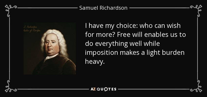 I have my choice: who can wish for more? Free will enables us to do everything well while imposition makes a light burden heavy. - Samuel Richardson