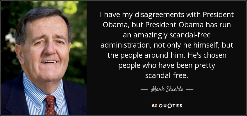 I have my disagreements with President Obama, but President Obama has run an amazingly scandal-free administration, not only he himself, but the people around him. He's chosen people who have been pretty scandal-free. - Mark Shields