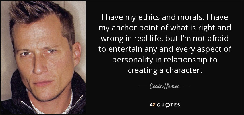 I have my ethics and morals. I have my anchor point of what is right and wrong in real life, but I'm not afraid to entertain any and every aspect of personality in relationship to creating a character. - Corin Nemec