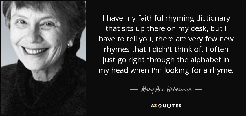 I have my faithful rhyming dictionary that sits up there on my desk, but I have to tell you, there are very few new rhymes that I didn't think of. I often just go right through the alphabet in my head when I'm looking for a rhyme. - Mary Ann Hoberman