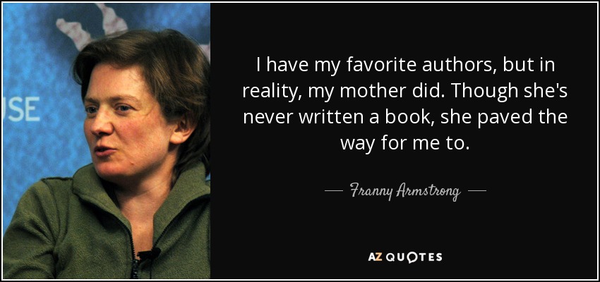 I have my favorite authors, but in reality, my mother did. Though she's never written a book, she paved the way for me to. - Franny Armstrong