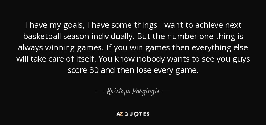 I have my goals, I have some things I want to achieve next basketball season individually. But the number one thing is always winning games. If you win games then everything else will take care of itself. You know nobody wants to see you guys score 30 and then lose every game. - Kristaps Porzingis