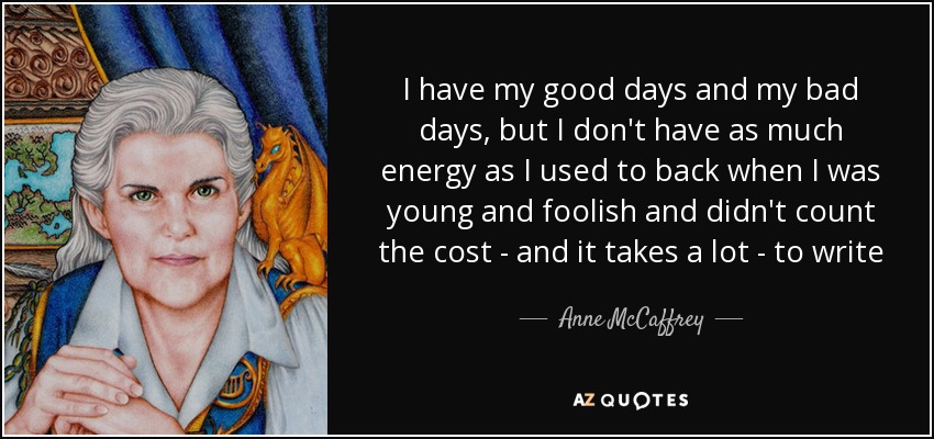 I have my good days and my bad days, but I don't have as much energy as I used to back when I was young and foolish and didn't count the cost - and it takes a lot - to write - Anne McCaffrey