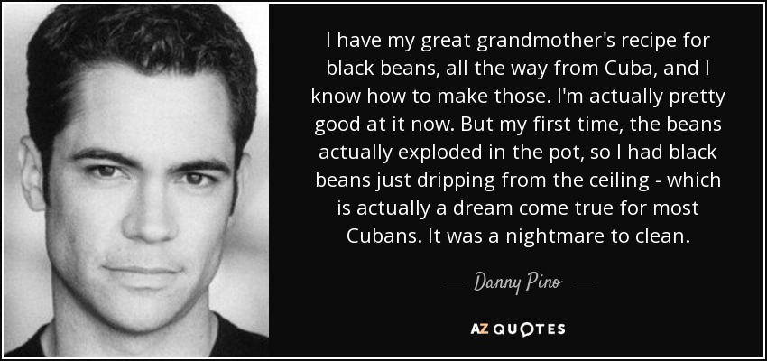 I have my great grandmother's recipe for black beans, all the way from Cuba, and I know how to make those. I'm actually pretty good at it now. But my first time, the beans actually exploded in the pot, so I had black beans just dripping from the ceiling - which is actually a dream come true for most Cubans. It was a nightmare to clean. - Danny Pino