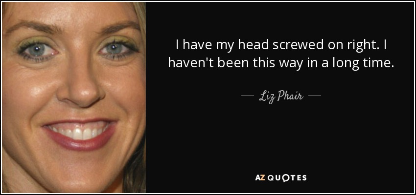 I have my head screwed on right. I haven't been this way in a long time. - Liz Phair