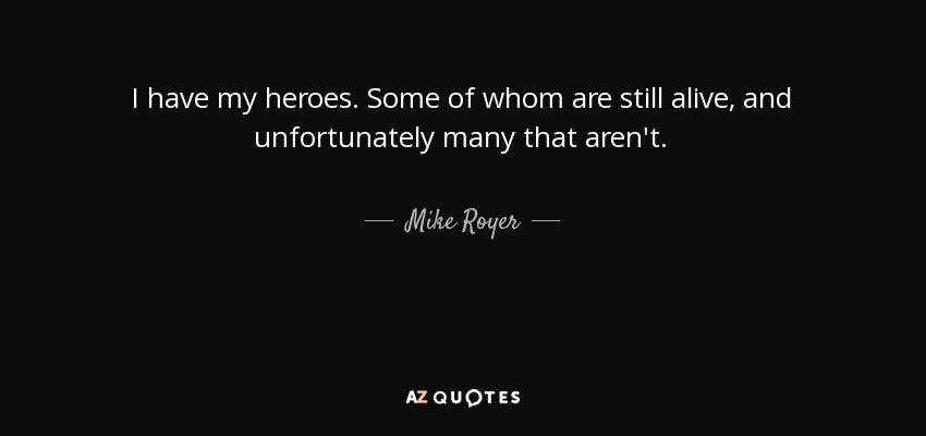 I have my heroes. Some of whom are still alive, and unfortunately many that aren't. - Mike Royer