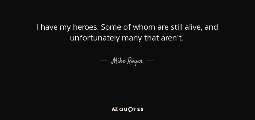 I have my heroes. Some of whom are still alive, and unfortunately many that aren't. - Mike Royer
