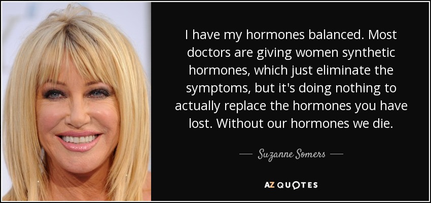 I have my hormones balanced. Most doctors are giving women synthetic hormones, which just eliminate the symptoms, but it's doing nothing to actually replace the hormones you have lost. Without our hormones we die. - Suzanne Somers