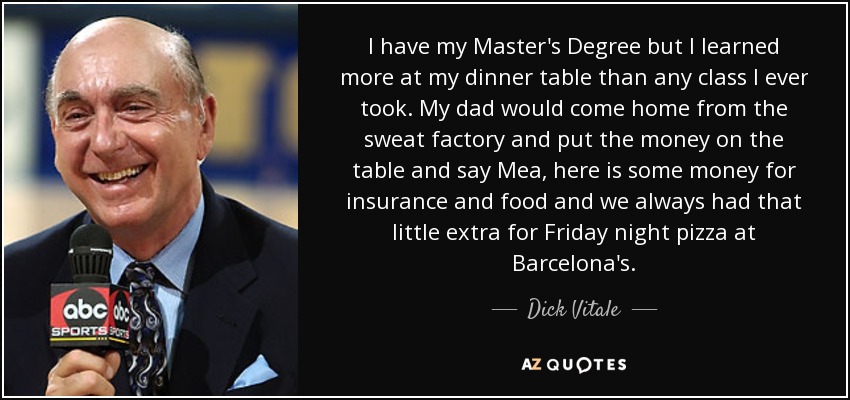 I have my Master's Degree but I learned more at my dinner table than any class I ever took. My dad would come home from the sweat factory and put the money on the table and say Mea, here is some money for insurance and food and we always had that little extra for Friday night pizza at Barcelona's. - Dick Vitale