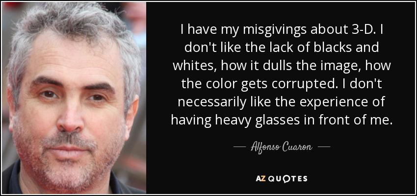 I have my misgivings about 3-D. I don't like the lack of blacks and whites, how it dulls the image, how the color gets corrupted. I don't necessarily like the experience of having heavy glasses in front of me. - Alfonso Cuaron