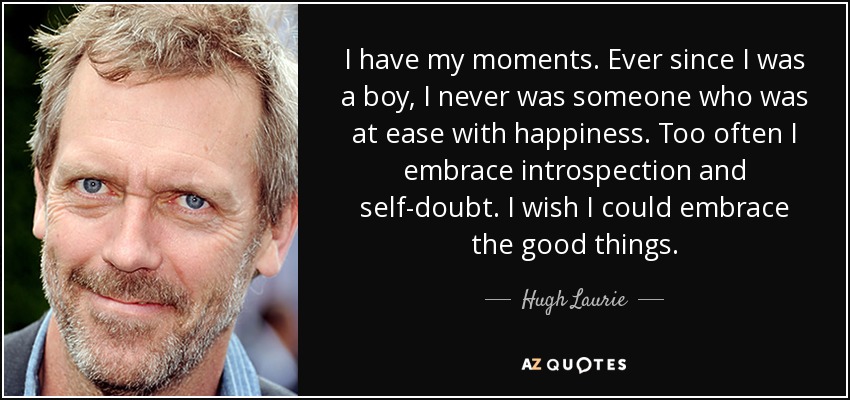 I have my moments. Ever since I was a boy, I never was someone who was at ease with happiness. Too often I embrace introspection and self-doubt. I wish I could embrace the good things. - Hugh Laurie