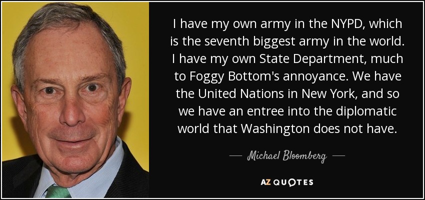 I have my own army in the NYPD, which is the seventh biggest army in the world. I have my own State Department, much to Foggy Bottom's annoyance. We have the United Nations in New York, and so we have an entree into the diplomatic world that Washington does not have. - Michael Bloomberg