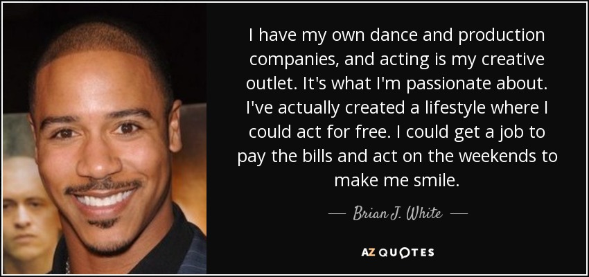 I have my own dance and production companies, and acting is my creative outlet. It's what I'm passionate about. I've actually created a lifestyle where I could act for free. I could get a job to pay the bills and act on the weekends to make me smile. - Brian J. White