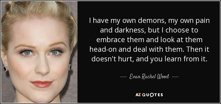 I have my own demons, my own pain and darkness, but I choose to embrace them and look at them head-on and deal with them. Then it doesn't hurt, and you learn from it. - Evan Rachel Wood
