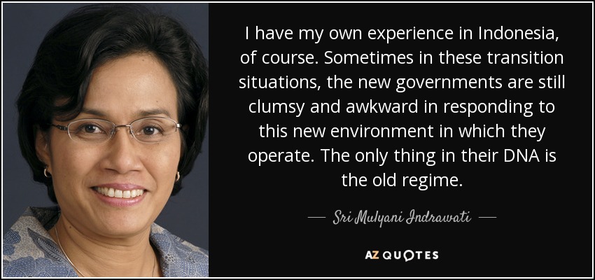 I have my own experience in Indonesia, of course. Sometimes in these transition situations, the new governments are still clumsy and awkward in responding to this new environment in which they operate. The only thing in their DNA is the old regime. - Sri Mulyani Indrawati