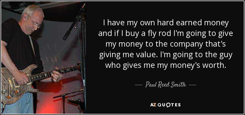 I have my own hard earned money and if I buy a fly rod I'm going to give my money to the company that's giving me value. I'm going to the guy who gives me my money's worth. - Paul Reed Smith