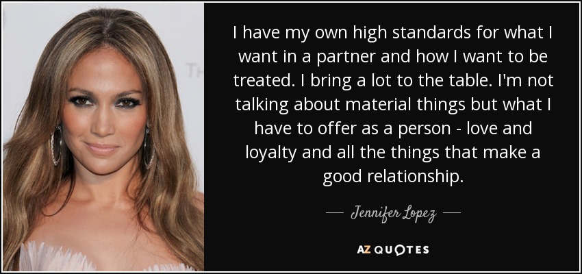 I have my own high standards for what I want in a partner and how I want to be treated. I bring a lot to the table. I'm not talking about material things but what I have to offer as a person - love and loyalty and all the things that make a good relationship. - Jennifer Lopez
