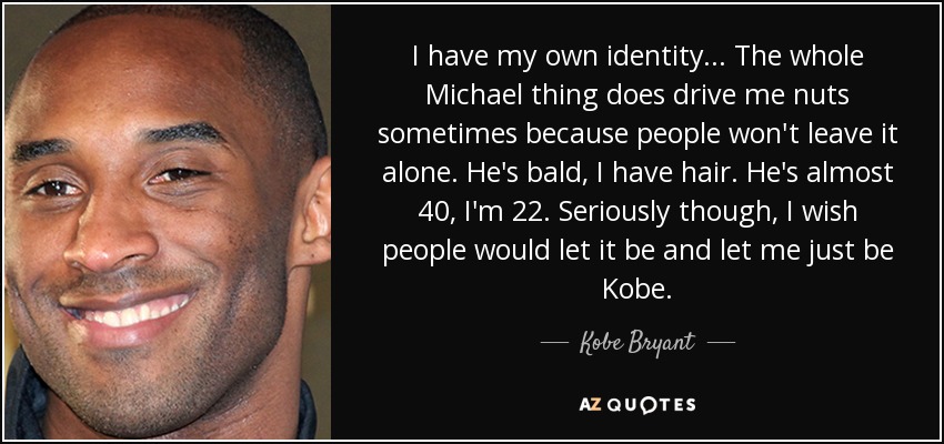 I have my own identity ... The whole Michael thing does drive me nuts sometimes because people won't leave it alone. He's bald, I have hair. He's almost 40, I'm 22. Seriously though, I wish people would let it be and let me just be Kobe. - Kobe Bryant
