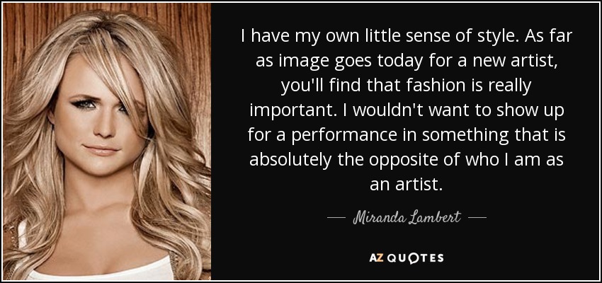 I have my own little sense of style. As far as image goes today for a new artist, you'll find that fashion is really important. I wouldn't want to show up for a performance in something that is absolutely the opposite of who I am as an artist. - Miranda Lambert