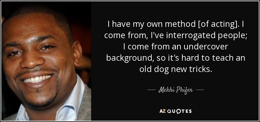 I have my own method [of acting]. I come from, I've interrogated people; I come from an undercover background, so it's hard to teach an old dog new tricks. - Mekhi Phifer