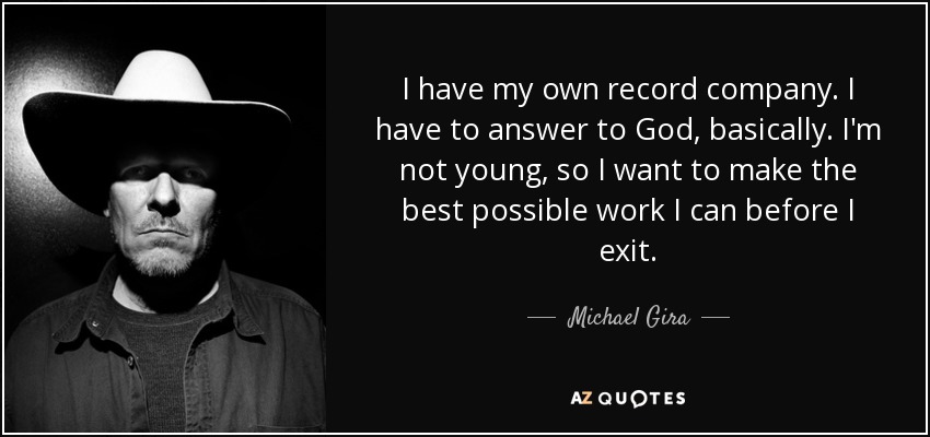 I have my own record company. I have to answer to God, basically. I'm not young, so I want to make the best possible work I can before I exit. - Michael Gira