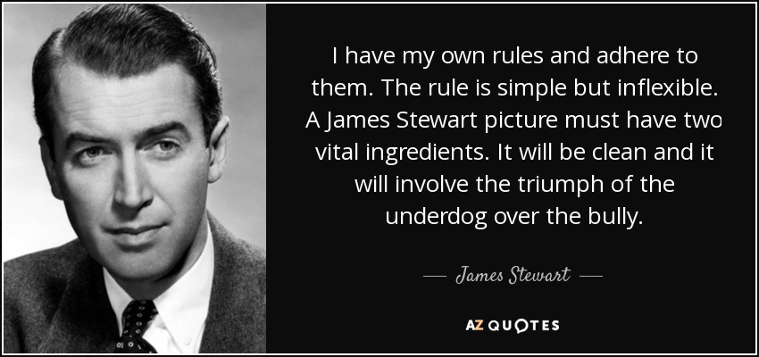 I have my own rules and adhere to them. The rule is simple but inflexible. A James Stewart picture must have two vital ingredients. It will be clean and it will involve the triumph of the underdog over the bully. - James Stewart