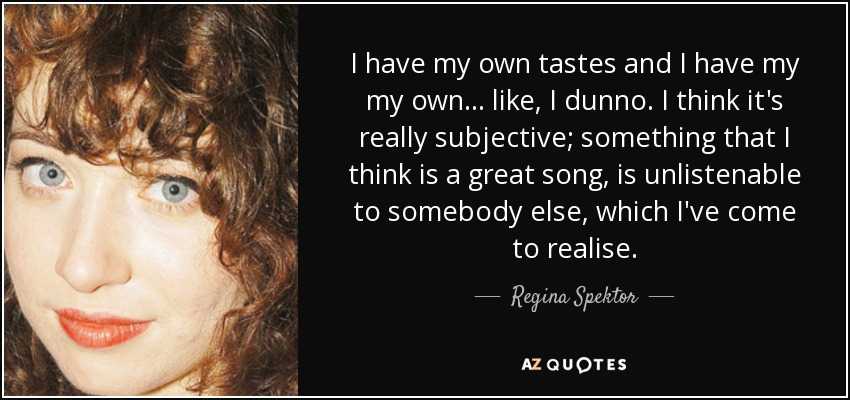 I have my own tastes and I have my my own... like, I dunno. I think it's really subjective; something that I think is a great song, is unlistenable to somebody else, which I've come to realise. - Regina Spektor