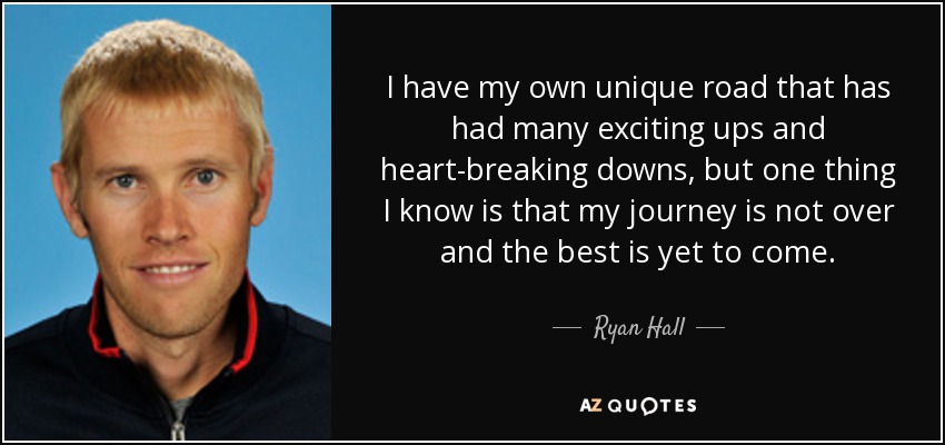 I have my own unique road that has had many exciting ups and heart-breaking downs, but one thing I know is that my journey is not over and the best is yet to come. - Ryan Hall