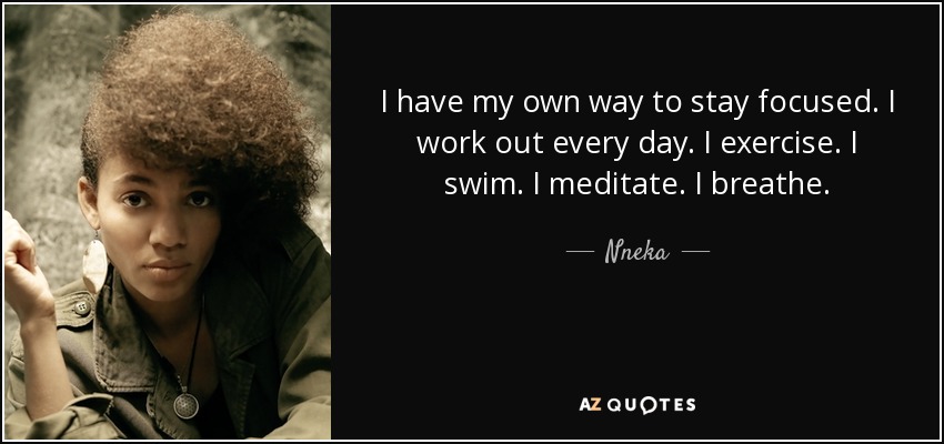 I have my own way to stay focused. I work out every day. I exercise. I swim. I meditate. I breathe. - Nneka