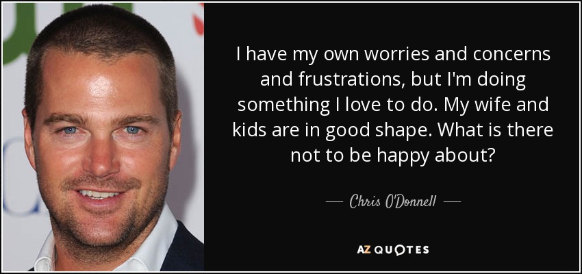 I have my own worries and concerns and frustrations, but I'm doing something I love to do. My wife and kids are in good shape. What is there not to be happy about? - Chris O'Donnell