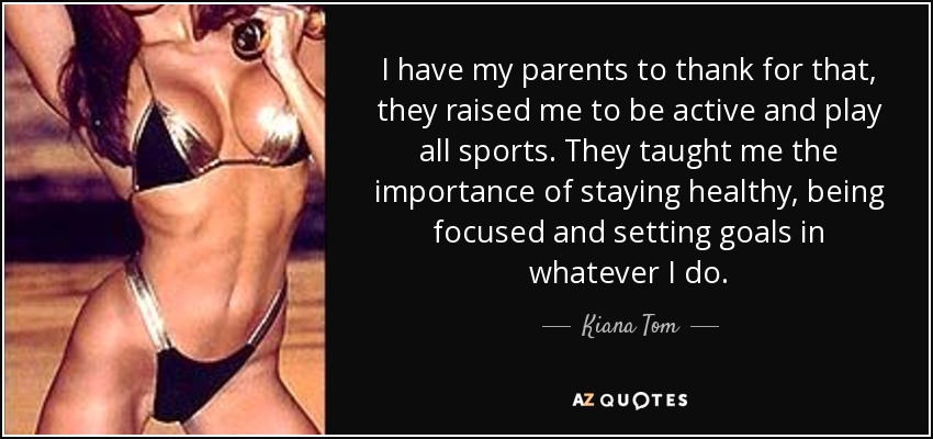 I have my parents to thank for that, they raised me to be active and play all sports. They taught me the importance of staying healthy, being focused and setting goals in whatever I do. - Kiana Tom