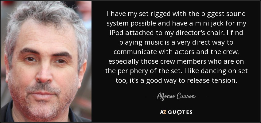 I have my set rigged with the biggest sound system possible and have a mini jack for my iPod attached to my director's chair. I find playing music is a very direct way to communicate with actors and the crew, especially those crew members who are on the periphery of the set. I like dancing on set too, it's a good way to release tension. - Alfonso Cuaron