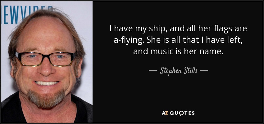 I have my ship, and all her flags are a-flying. She is all that I have left, and music is her name. - Stephen Stills