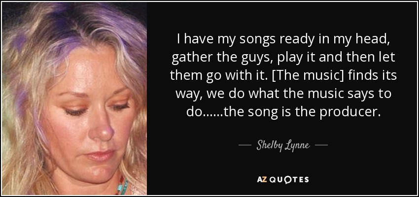 I have my songs ready in my head, gather the guys, play it and then let them go with it. [The music] finds its way, we do what the music says to do......the song is the producer. - Shelby Lynne