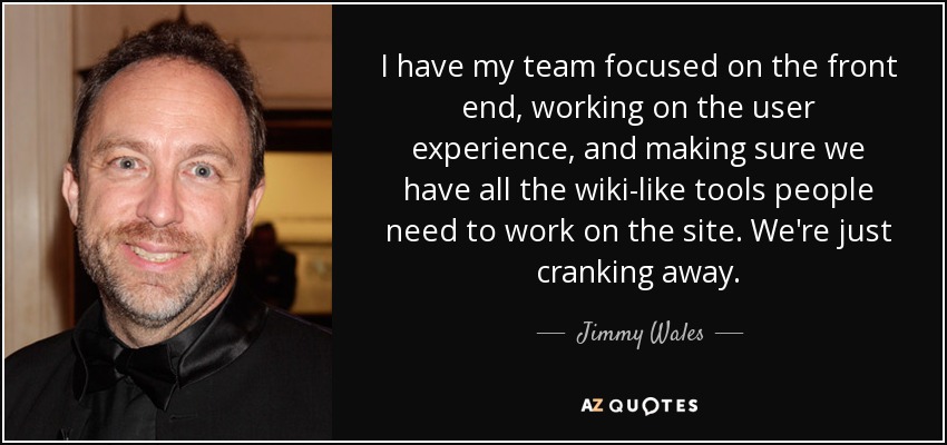 I have my team focused on the front end, working on the user experience, and making sure we have all the wiki-like tools people need to work on the site. We're just cranking away. - Jimmy Wales